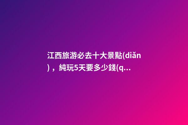 江西旅游必去十大景點(diǎn)，純玩5天要多少錢(qián)？【省錢(qián)攻略】